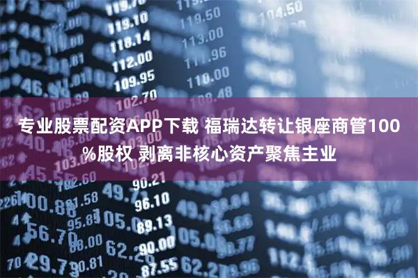 专业股票配资APP下载 福瑞达转让银座商管100%股权 剥离非核心资产聚焦主业