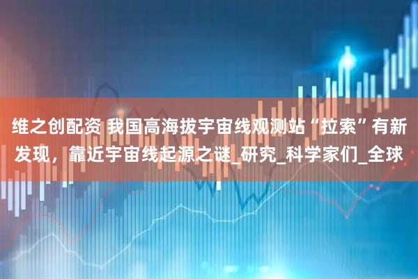 维之创配资 我国高海拔宇宙线观测站“拉索”有新发现，靠近宇宙线起源之谜_研究_科学家们_全球
