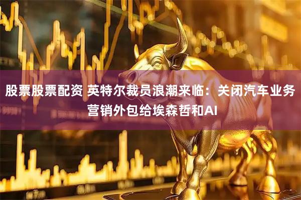 股票股票配资 英特尔裁员浪潮来临：关闭汽车业务 营销外包给埃森哲和AI