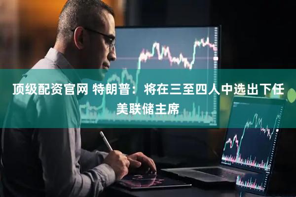 顶级配资官网 特朗普：将在三至四人中选出下任美联储主席