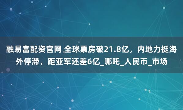 融易富配资官网 全球票房破21.8亿，内地力挺海外停滞，距亚军还差6亿_哪吒_人民币_市场