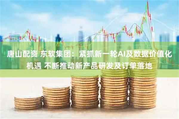 唐山配资 东软集团：紧抓新一轮AI及数据价值化机遇 不断推动新产品研发及订单落地
