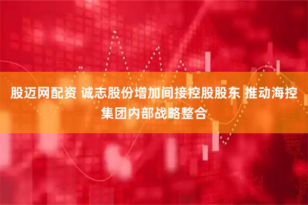股迈网配资 诚志股份增加间接控股股东 推动海控集团内部战略整合