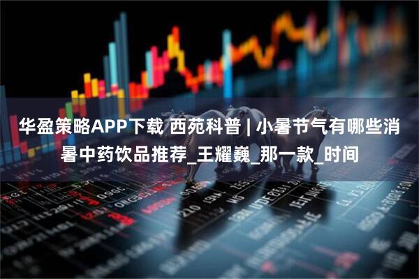 华盈策略APP下载 西苑科普 | 小暑节气有哪些消暑中药饮品推荐_王耀巍_那一款_时间