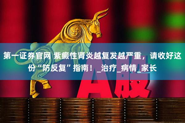 第一证券官网 紫癜性肾炎越复发越严重，请收好这份“防反复”指南！_治疗_病情_家长