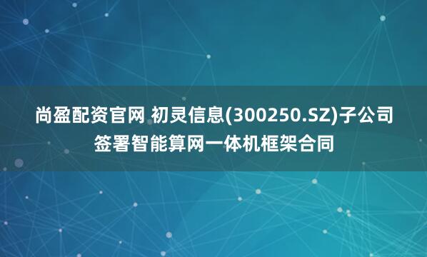 尚盈配资官网 初灵信息(300250.SZ)子公司签署智能算网一体机框架合同