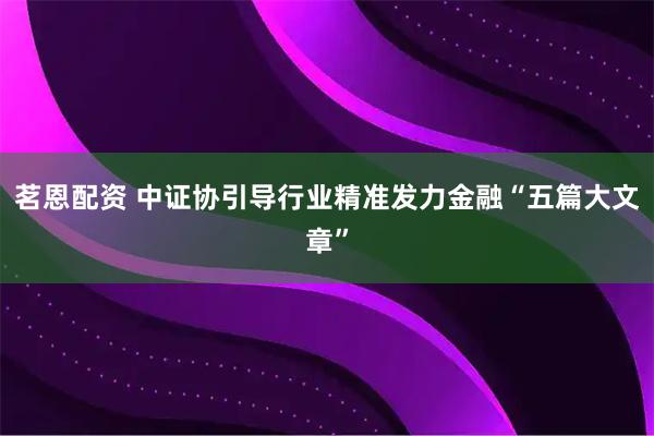 茗恩配资 中证协引导行业精准发力金融“五篇大文章”