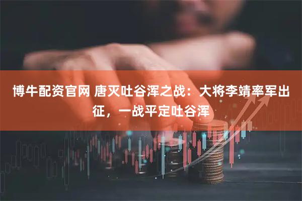 博牛配资官网 唐灭吐谷浑之战：大将李靖率军出征，一战平定吐谷浑