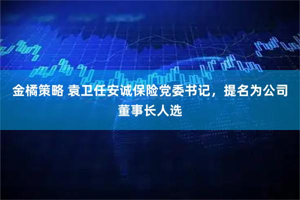 金橘策略 袁卫任安诚保险党委书记，提名为公司董事长人选