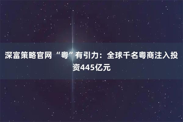 深富策略官网 “粤”有引力：全球千名粤商注入投资445亿元