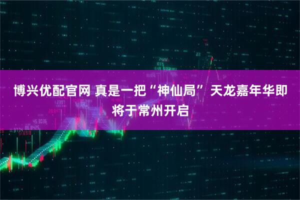 博兴优配官网 真是一把“神仙局” 天龙嘉年华即将于常州开启