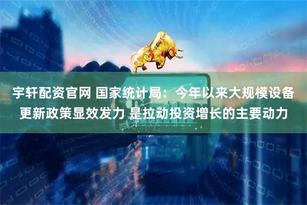 宇轩配资官网 国家统计局：今年以来大规模设备更新政策显效发力 是拉动投资增长的主要动力