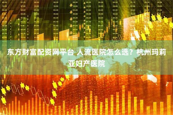 东方财富配资网平台 人流医院怎么选？杭州玛莉亚妇产医院