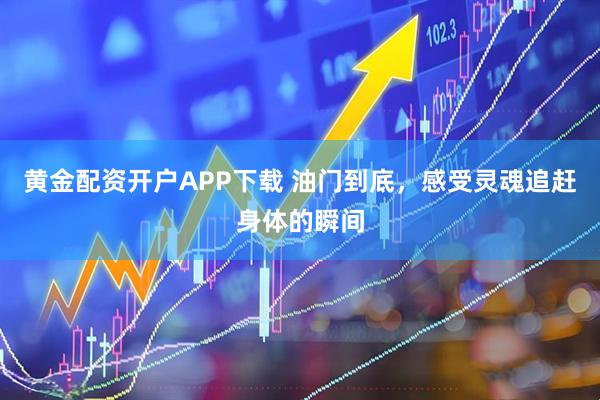 黄金配资开户APP下载 油门到底，感受灵魂追赶身体的瞬间