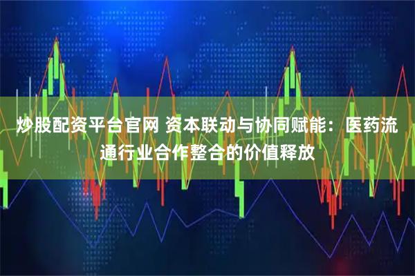 炒股配资平台官网 资本联动与协同赋能：医药流通行业合作整合的价值释放