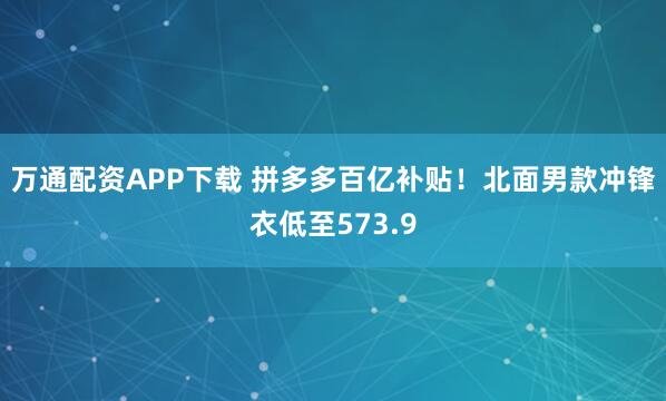 万通配资APP下载 拼多多百亿补贴！北面男款冲锋衣低至573.9