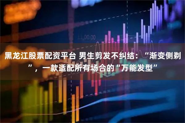 黑龙江股票配资平台 男生剪发不纠结：“渐变侧剃”，一款适配所有场合的“万能发型”