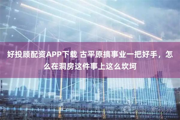 好投顾配资APP下载 古平原搞事业一把好手，怎么在洞房这件事上这么坎坷