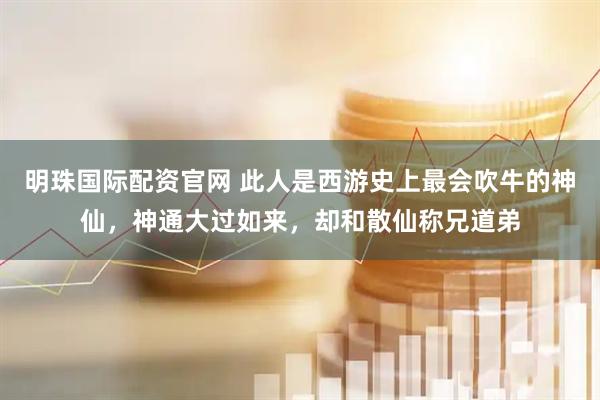 明珠国际配资官网 此人是西游史上最会吹牛的神仙，神通大过如来，却和散仙称兄道弟