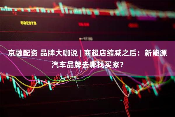 京融配资 品牌大咖说 | 商超店缩减之后：新能源汽车品牌去哪找买家？
