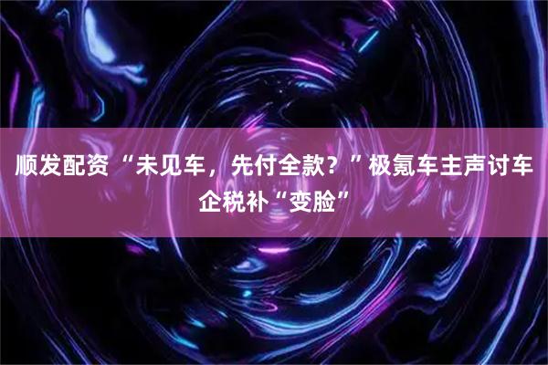 顺发配资 “未见车，先付全款？”极氪车主声讨车企税补“变脸”