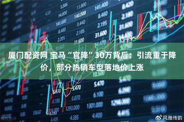 厦门配资网 宝马“官降”30万背后：引流重于降价，部分热销车型落地价上涨