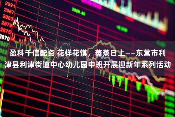 盈科千信配资 花样花馍，蒸蒸日上——东营市利津县利津街道中心幼儿园中班开展迎新年系列活动