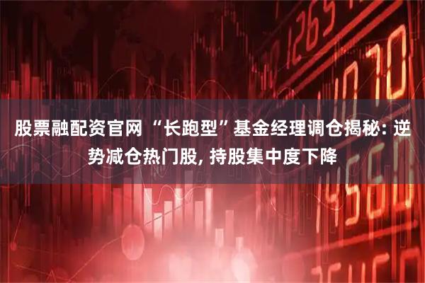 股票融配资官网 “长跑型”基金经理调仓揭秘: 逆势减仓热门股, 持股集中度下降