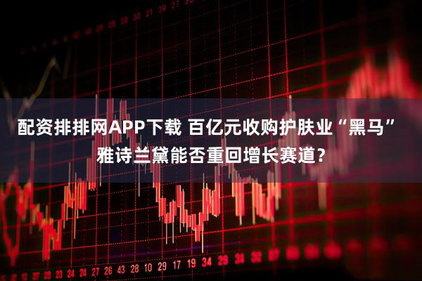 配资排排网APP下载 百亿元收购护肤业“黑马” 雅诗兰黛能否重回增长赛道？