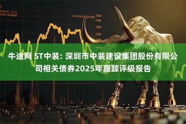 牛途网 ST中装: 深圳市中装建设集团股份有限公司相关债券2025年跟踪评级报告
