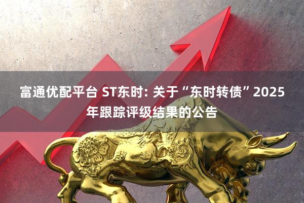 富通优配平台 ST东时: 关于“东时转债”2025年跟踪评级结果的公告