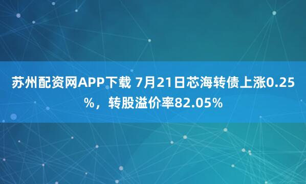 苏州配资网APP下载 7月21日芯海转债上涨0.25%，转股溢价率82.05%