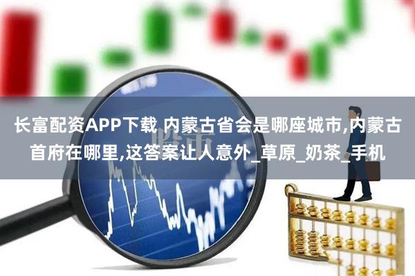 长富配资APP下载 内蒙古省会是哪座城市,内蒙古首府在哪里,这答案让人意外_草原_奶茶_手机