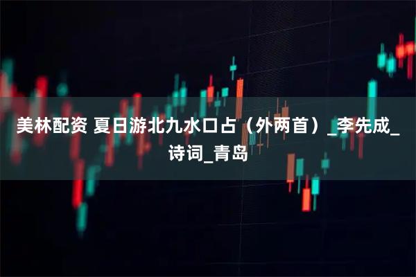 美林配资 夏日游北九水口占（外两首）_李先成_诗词_青岛