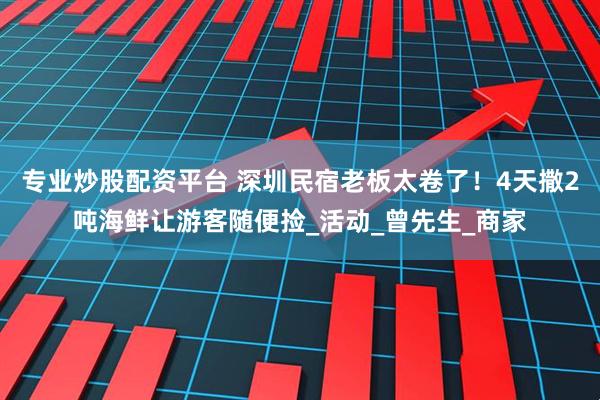 专业炒股配资平台 深圳民宿老板太卷了！4天撒2吨海鲜让游客随便捡_活动_曾先生_商家