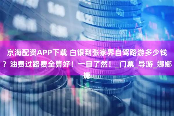 京海配资APP下载 白银到张家界自驾路游多少钱？油费过路费全算好！一目了然！_门票_导游_娜娜