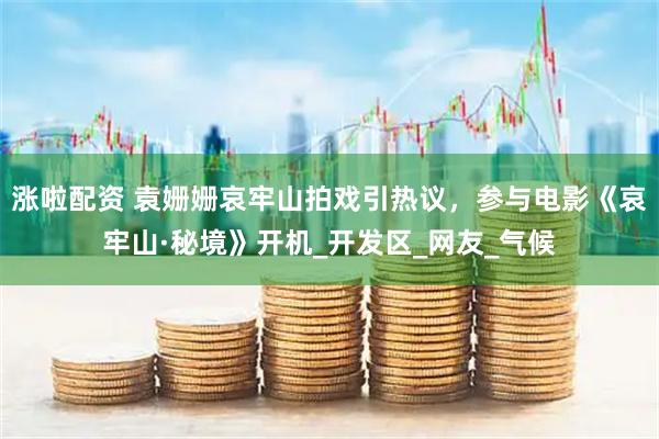 涨啦配资 袁姗姗哀牢山拍戏引热议，参与电影《哀牢山·秘境》开机_开发区_网友_气候