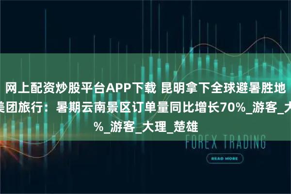 网上配资炒股平台APP下载 昆明拿下全球避暑胜地第一名 美团旅行：暑期云南景区订单量同比增长70%_游客_大理_楚雄
