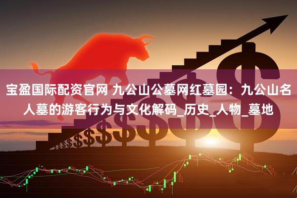 宝盈国际配资官网 九公山公墓网红墓园：九公山名人墓的游客行为与文化解码_历史_人物_墓地