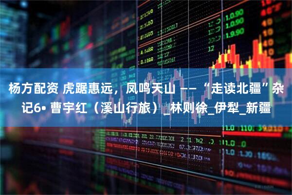 杨方配资 虎踞惠远，凤鸣天山 —— “走读北疆”杂记6• 曹宇红（溪山行旅）_林则徐_伊犁_新疆