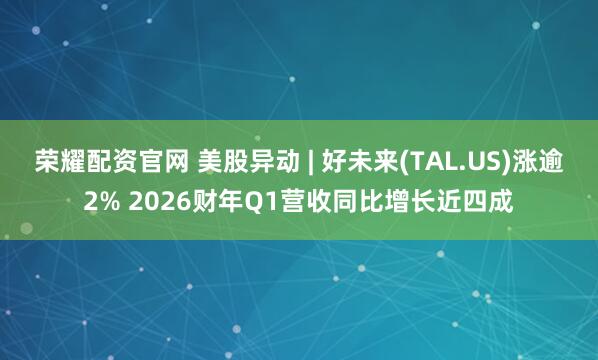 荣耀配资官网 美股异动 | 好未来(TAL.US)涨逾2% 2026财年Q1营收同比增长近四成