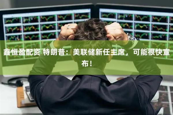 鑫恒盈配资 特朗普：美联储新任主席，可能很快宣布！