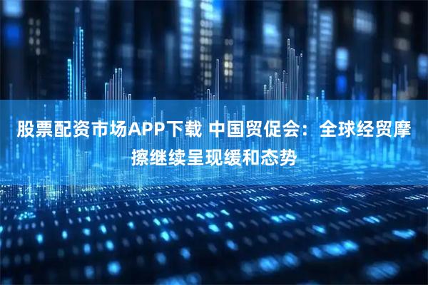 股票配资市场APP下载 中国贸促会：全球经贸摩擦继续呈现缓和态势
