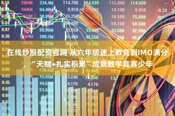 在线炒股配资官网 从六年级迷上数竞到IMO满分，“天赋+扎实积累”成就数学竞赛少年