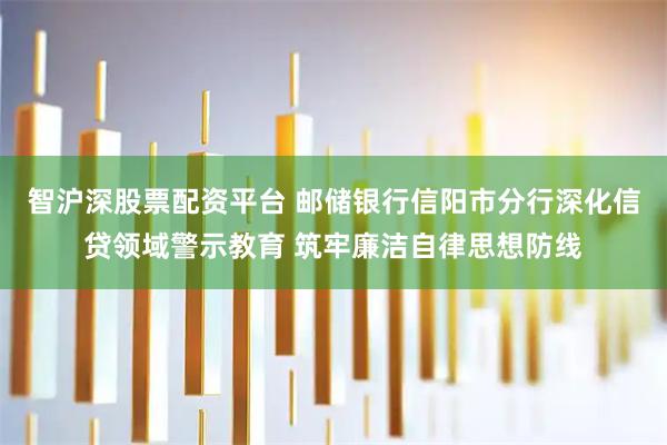智沪深股票配资平台 邮储银行信阳市分行深化信贷领域警示教育 筑牢廉洁自律思想防线