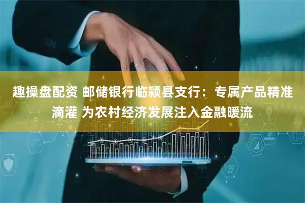 趣操盘配资 邮储银行临颍县支行：专属产品精准滴灌 为农村经济发展注入金融暖流